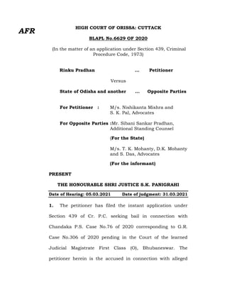 HIGH COURT OF ORISSA: CUTTACK
BLAPL No.6629 OF 2020
(In the matter of an application under Section 439, Criminal
Procedure Code, 1973)
Rinku Pradhan … Petitioner
Versus
State of Odisha and another … Opposite Parties
For Petitioner : M/s. Nishikanta Mishra and
S. K. Pal, Advocates
For Opposite Parties :Mr. Sibani Sankar Pradhan,
Additional Standing Counsel
(For the State)
M/s. T. K. Mohanty, D.K. Mohanty
and S. Das, Advocates
(For the informant)
PRESENT
THE HONOURABLE SHRI JUSTICE S.K. PANIGRAHI
Date of Hearing: 05.03.2021 Date of judgment: 31.03.2021
1. The petitioner has filed the instant application under
Section 439 of Cr. P.C. seeking bail in connection with
Chandaka P.S. Case No.76 of 2020 corresponding to G.R.
Case No.306 of 2020 pending in the Court of the learned
Judicial Magistrate First Class (O), Bhubaneswar. The
petitioner herein is the accused in connection with alleged
AFR
 
