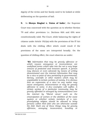 10
dignity of the victim and her family need to be looked at while
deliberating on the question of bail.
9. In Shreya Singhal v. Union of India4, the Supreme
Court was concerned with the question as to whether Section
79 and other provisions i.e. Sections 66A and 69A were
constitutionally valid. The Court, while balancing the rights of
citizens under Article 19(1)(a) with the provisions of the IT Act
deals with the chilling effect which could result if the
provisions of the same are interpreted broadly. On the
question of chilling effect, the court observes as under:
“83. Information that may be grossly offensive or
which causes annoyance or inconvenience are
undefined terms which take into the net a very large
amount of protected and innocent speech. A person
may discuss or even advocate by means of writing
disseminated over the internet information that may
be a view or point of view pertaining to governmental,
literary, scientific or other matters which may be
unpalatable to certain sections of society. It is obvious
that an expression of a view on any matter may
cause annoyance, inconvenience or may be grossly
offensive to some. A few examples will suffice. A
certain section of a particular community may be
grossly offended or annoyed by communications over
the internet by “liberal views” such as the
emancipation of women or the abolition of the caste
system or whether certain members of a non-
proselytizing religion should be allowed to bring
persons within their fold who are otherwise outside
the fold. Each one of these things may be grossly
offensive, annoying, inconvenient, insulting or
4
AIR 2015 SC 1523
 