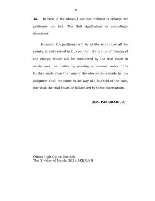 12
12. In view of the above, I am not inclined to enlarge the
petitioner on bail. The Bail Application is accordingly
dismissed.
However, the petitioner will be at liberty to raise all the
points, already raised in this petition, at the time of framing of
the charge, which will be considered by the trial court in
seisin over the matter by passing a reasoned order. It is
further made clear that any of the observations made in this
judgment shall not come in the way of a fair trial of the case,
nor shall the trial Court be influenced by these observations.
[S.K. PANIGRAHI, J.]
Orissa High Court, Cuttack.
The 31st day of March, 2021/AKK/LNB
 