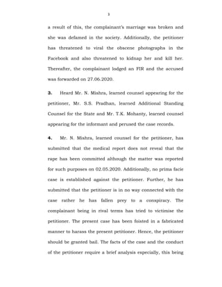 3
a result of this, the complainant’s marriage was broken and
she was defamed in the society. Additionally, the petitioner
has threatened to viral the obscene photographs in the
Facebook and also threatened to kidnap her and kill her.
Thereafter, the complainant lodged an FIR and the accused
was forwarded on 27.06.2020.
3. Heard Mr. N. Mishra, learned counsel appearing for the
petitioner, Mr. S.S. Pradhan, learned Additional Standing
Counsel for the State and Mr. T.K. Mohanty, learned counsel
appearing for the informant and perused the case records.
4. Mr. N. Mishra, learned counsel for the petitioner, has
submitted that the medical report does not reveal that the
rape has been committed although the matter was reported
for such purposes on 02.05.2020. Additionally, no prima facie
case is established against the petitioner. Further, he has
submitted that the petitioner is in no way connected with the
case rather he has fallen prey to a conspiracy. The
complainant being in rival terms has tried to victimise the
petitioner. The present case has been foisted in a fabricated
manner to harass the present petitioner. Hence, the petitioner
should be granted bail. The facts of the case and the conduct
of the petitioner require a brief analysis especially, this being
 