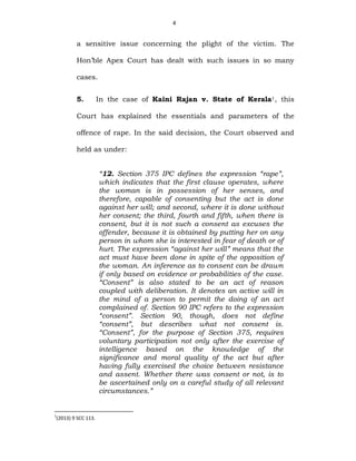 4
a sensitive issue concerning the plight of the victim. The
Hon’ble Apex Court has dealt with such issues in so many
cases.
5. In the case of Kaini Rajan v. State of Kerala1, this
Court has explained the essentials and parameters of the
offence of rape. In the said decision, the Court observed and
held as under:
“12. Section 375 IPC defines the expression “rape”,
which indicates that the first clause operates, where
the woman is in possession of her senses, and
therefore, capable of consenting but the act is done
against her will; and second, where it is done without
her consent; the third, fourth and fifth, when there is
consent, but it is not such a consent as excuses the
offender, because it is obtained by putting her on any
person in whom she is interested in fear of death or of
hurt. The expression “against her will” means that the
act must have been done in spite of the opposition of
the woman. An inference as to consent can be drawn
if only based on evidence or probabilities of the case.
“Consent” is also stated to be an act of reason
coupled with deliberation. It denotes an active will in
the mind of a person to permit the doing of an act
complained of. Section 90 IPC refers to the expression
“consent”. Section 90, though, does not define
“consent”, but describes what not consent is.
“Consent”, for the purpose of Section 375, requires
voluntary participation not only after the exercise of
intelligence based on the knowledge of the
significance and moral quality of the act but after
having fully exercised the choice between resistance
and assent. Whether there was consent or not, is to
be ascertained only on a careful study of all relevant
circumstances.”
1
(2013) 9 SCC 113.
 