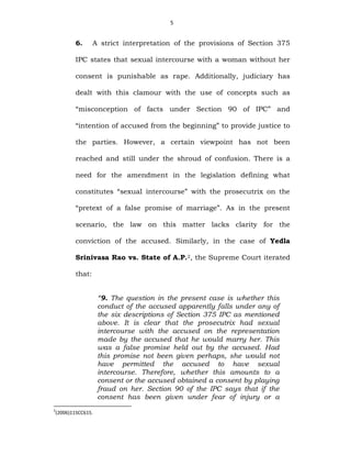 5
6. A strict interpretation of the provisions of Section 375
IPC states that sexual intercourse with a woman without her
consent is punishable as rape. Additionally, judiciary has
dealt with this clamour with the use of concepts such as
“misconception of facts under Section 90 of IPC” and
“intention of accused from the beginning” to provide justice to
the parties. However, a certain viewpoint has not been
reached and still under the shroud of confusion. There is a
need for the amendment in the legislation defining what
constitutes “sexual intercourse” with the prosecutrix on the
“pretext of a false promise of marriage”. As in the present
scenario, the law on this matter lacks clarity for the
conviction of the accused. Similarly, in the case of Yedla
Srinivasa Rao vs. State of A.P.2, the Supreme Court iterated
that:
“9. The question in the present case is whether this
conduct of the accused apparently falls under any of
the six descriptions of Section 375 IPC as mentioned
above. It is clear that the prosecutrix had sexual
intercourse with the accused on the representation
made by the accused that he would marry her. This
was a false promise held out by the accused. Had
this promise not been given perhaps, she would not
have permitted the accused to have sexual
intercourse. Therefore, whether this amounts to a
consent or the accused obtained a consent by playing
fraud on her. Section 90 of the IPC says that if the
consent has been given under fear of injury or a
2
(2006)11SCC615.
 