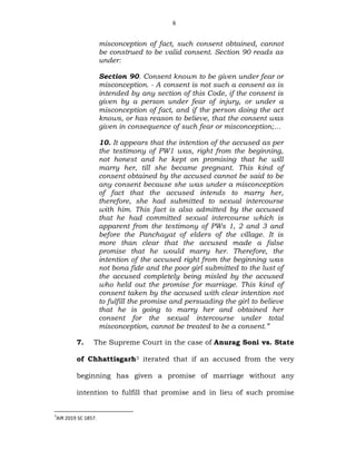 6
misconception of fact, such consent obtained, cannot
be construed to be valid consent. Section 90 reads as
under:
Section 90. Consent known to be given under fear or
misconception. - A consent is not such a consent as is
intended by any section of this Code, if the consent is
given by a person under fear of injury, or under a
misconception of fact, and if the person doing the act
knows, or has reason to believe, that the consent was
given in consequence of such fear or misconception;…
10. It appears that the intention of the accused as per
the testimony of PW1 was, right from the beginning,
not honest and he kept on promising that he will
marry her, till she became pregnant. This kind of
consent obtained by the accused cannot be said to be
any consent because she was under a misconception
of fact that the accused intends to marry her,
therefore, she had submitted to sexual intercourse
with him. This fact is also admitted by the accused
that he had committed sexual intercourse which is
apparent from the testimony of PWs 1, 2 and 3 and
before the Panchayat of elders of the village. It is
more than clear that the accused made a false
promise that he would marry her. Therefore, the
intention of the accused right from the beginning was
not bona fide and the poor girl submitted to the lust of
the accused completely being misled by the accused
who held out the promise for marriage. This kind of
consent taken by the accused with clear intention not
to fulfill the promise and persuading the girl to believe
that he is going to marry her and obtained her
consent for the sexual intercourse under total
misconception, cannot be treated to be a consent.”
7. The Supreme Court in the case of Anurag Soni vs. State
of Chhattisgarh3 iterated that if an accused from the very
beginning has given a promise of marriage without any
intention to fulfill that promise and in lieu of such promise
3
AIR 2019 SC 1857.
 