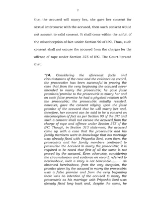 7
that the accused will marry her, she gave her consent for
sexual intercourse with the accused, then such consent would
not amount to valid consent. It shall come within the ambit of
the misconception of fact under Section 90 of IPC. Thus, such
consent shall not excuse the accused from the charges for the
offence of rape under Section 375 of IPC. The Court iterated
that:
“14. Considering the aforesaid facts and
circumstances of the case and the evidence on record,
the prosecution has been successful in proving the
case that from the very beginning the accused never
intended to marry the prosecutrix; he gave false
promises/promise to the prosecutrix to marry her and
on such false promise he had a physical relation with
the prosecutrix; the prosecutrix initially resisted,
however, gave the consent relying upon the false
promise of the accused that he will marry her and,
therefore, her consent can be said to be a consent on
misconception of fact as per Section 90 of the IPC and
such a consent shall not excuse the accused from the
charge of rape and offence under Section 375 of the
IPC. Though, in Section 313 statement, the accused
came up with a case that the prosecutrix and his
family members were in knowledge that his marriage
was already fixed with Priyanka Soni, even then, the
prosecutrix and her family members continued to
pressurise the Accused to marry the prosecutrix, it is
required to be noted that first of all the same is not
proved by the accused. Even otherwise, considering
the circumstances and evidence on record, referred to
hereinabove, such a story is not believable………. As
observed hereinabove, from the very inception, the
promise given by the accused to marry the prosecutrix
was a false promise and from the very beginning
there was no intention of the accused to marry the
prosecutrix as his marriage with Priyanka Soni was
already fixed long back and, despite the same, he
 