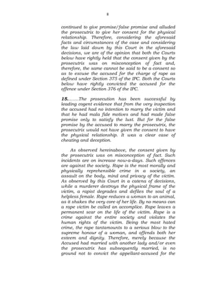 8
continued to give promise/false promise and alluded
the prosecutrix to give her consent for the physical
relationship. Therefore, considering the aforesaid
facts and circumstances of the case and considering
the law laid down by this Court in the aforesaid
decisions, we are of the opinion that both the Courts
below have rightly held that the consent given by the
prosecutrix was on misconception of fact and,
therefore, the same cannot be said to be a consent so
as to excuse the accused for the charge of rape as
defined under Section 375 of the IPC. Both the Courts
below have rightly convicted the accused for the
offence under Section 376 of the IPC.
15.…….The prosecution has been successful by
leading cogent evidence that from the very inspection
the accused had no intention to marry the victim and
that he had mala fide motives and had made false
promise only to satisfy the lust. But for the false
promise by the accused to marry the prosecutrix, the
prosecutrix would not have given the consent to have
the physical relationship. It was a clear case of
cheating and deception.
As observed hereinabove, the consent given by
the prosecutrix was on misconception of fact. Such
incidents are on increase now-a-days. Such offences
are against the society. Rape is the most morally and
physically reprehensible crime in a society, an
assault on the body, mind and privacy of the victim.
As observed by this Court in a catena of decisions,
while a murderer destroys the physical frame of the
victim, a rapist degrades and defiles the soul of a
helpless female. Rape reduces a woman to an animal,
as it shakes the very core of her life. By no means can
a rape victim be called an accomplice. Rape leaves a
permanent scar on the life of the victim. Rape is a
crime against the entire society and violates the
human rights of the victim. Being the most hated
crime, the rape tantamounts to a serious blow to the
supreme honour of a woman, and offends both her
esteem and dignity. Therefore, merely because the
Accused had married with another lady and/or even
the prosecutrix has subsequently married, is no
ground not to convict the appellant-accused for the
 