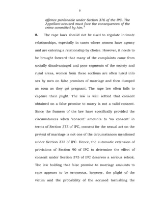 9
offence punishable under Section 376 of the IPC. The
Appellant-accused must face the consequences of the
crime committed by him.”
8. The rape laws should not be used to regulate intimate
relationships, especially in cases where women have agency
and are entering a relationship by choice. However, it needs to
be brought forward that many of the complaints come from
socially disadvantaged and poor segments of the society and
rural areas, women from these sections are often lured into
sex by men on false promises of marriage and then dumped
as soon as they get pregnant. The rape law often fails to
capture their plight. The law is well settled that consent
obtained on a false promise to marry is not a valid consent.
Since the framers of the law have specifically provided the
circumstances when ‘consent’ amounts to ‘no consent’ in
terms of Section 375 of IPC, consent for the sexual act on the
pretext of marriage is not one of the circumstances mentioned
under Section 375 of IPC. Hence, the automatic extension of
provisions of Section 90 of IPC to determine the effect of
consent under Section 375 of IPC deserves a serious relook.
The law holding that false promise to marriage amounts to
rape appears to be erroneous, however, the plight of the
victim and the probability of the accused tarnishing the
 