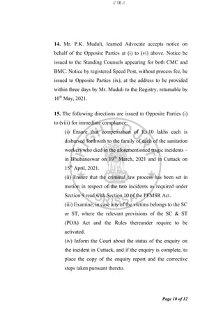 // 10 //
Page 10 of 12
14. Mr. P.K. Muduli, learned Advocate accepts notice on
behalf of the Opposite Parties at (i) to (vi) above. Notice be
issued to the Standing Counsels appearing for both CMC and
BMC. Notice by registered Speed Post, without process fee, be
issued to Opposite Parties (ix), at the address to be provided
within three days by Mr. Muduli to the Registry, returnable by
10th
May, 2021.
15. The following directions are issued to Opposite Parties (i)
to (viii) for immediate compliance:
(i) Ensure that compensation of Rs.10 lakhs each is
disbursed forthwith to the family of each of the sanitation
workers who died in the aforementioned tragic incidents –
in Bhubaneswar on 19th
March, 2021 and in Cuttack on
15th
April, 2021.
(ii) Ensure that the criminal law process has been set in
motion in respect of the two incidents as required under
Section 9 read with Section 10 of the PEMSR Act.
(iii) Examine, in case any of the victims belongs to the SC
or ST, where the relevant provisions of the SC & ST
(POA) Act and the Rules thereunder require to be
activated.
(iv) Inform the Court about the status of the enquiry on
the incident in Cuttack, and if the enquiry is complete, to
place the copy of the enquiry report and the corrective
steps taken pursuant thereto.
 