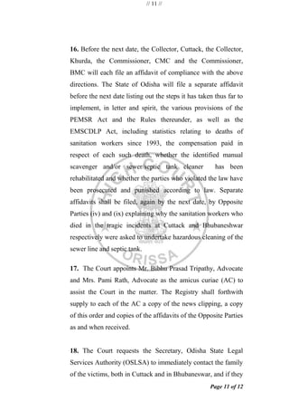 // 11 //
Page 11 of 12
16. Before the next date, the Collector, Cuttack, the Collector,
Khurda, the Commissioner, CMC and the Commissioner,
BMC will each file an affidavit of compliance with the above
directions. The State of Odisha will file a separate affidavit
before the next date listing out the steps it has taken thus far to
implement, in letter and spirit, the various provisions of the
PEMSR Act and the Rules thereunder, as well as the
EMSCDLP Act, including statistics relating to deaths of
sanitation workers since 1993, the compensation paid in
respect of each such death, whether the identified manual
scavenger and/or sewer/septic tank cleaner has been
rehabilitated and whether the parties who violated the law have
been prosecuted and punished according to law. Separate
affidavits shall be filed, again by the next date, by Opposite
Parties (iv) and (ix) explaining why the sanitation workers who
died in the tragic incidents at Cuttack and Bhubaneshwar
respectively were asked to undertake hazardous cleaning of the
sewer line and septic tank.
17. The Court appoints Mr. Bibhu Prasad Tripathy, Advocate
and Mrs. Pami Rath, Advocate as the amicus curiae (AC) to
assist the Court in the matter. The Registry shall forthwith
supply to each of the AC a copy of the news clipping, a copy
of this order and copies of the affidavits of the Opposite Parties
as and when received.
18. The Court requests the Secretary, Odisha State Legal
Services Authority (OSLSA) to immediately contact the family
of the victims, both in Cuttack and in Bhubaneswar, and if they
 