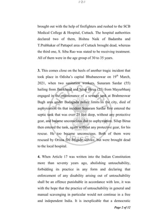 // 2 //
Page 2 of 12
brought out with the help of firefighters and rushed to the SCB
Medical College & Hospital, Cuttack. The hospital authorities
declared two of them, Bishnu Naik of Badamba and
T.Prabhakar of Pattapol area of Cuttack brought dead, whereas
the third one, S. Siba Rao was stated to be receiving treatment.
All of them were in the age group of 30 to 35 years.
3. This comes close on the heels of another tragic incident that
took place in Odisha‘s capital Bhubaneswar on 19th
March,
2021, when two sanitation workers, Sunaram Sardar (55)
hailing from Jharkhand and Silup Birua (25) from Mayurbhanj
engaged in the maintenance of a sewage tank at Brahmeswar
Bagh area under Badagada police limits in the city, died of
asphyxiation. In that incident Sunaram Sardar first entered the
septic tank that was over 25 feet deep, without any protective
gear, and became unconscious due to asphyxiation. Silup Birua
then entered the tank, again without any protective gear, for his
rescue. He too became unconscious. Both of them were
rescued by Orissa fire brigade service, but were brought dead
to the local hospital.
4. When Article 17 was written into the Indian Constitution
more than seventy years ago, abolishing untouchability,
forbidding its practice in any form and declaring that
enforcement of any disability arising out of untouchability
shall be an offence punishable in accordance with law, it was
with the hope that the practice of untouchability in general and
manual scavenging in particular would not continue in a free
and independent India. It is inexplicable that a democratic
 