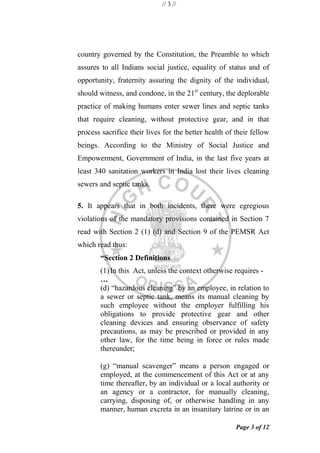 // 3 //
Page 3 of 12
country governed by the Constitution, the Preamble to which
assures to all Indians social justice, equality of status and of
opportunity, fraternity assuring the dignity of the individual,
should witness, and condone, in the 21st
century, the deplorable
practice of making humans enter sewer lines and septic tanks
that require cleaning, without protective gear, and in that
process sacrifice their lives for the better health of their fellow
beings. According to the Ministry of Social Justice and
Empowerment, Government of India, in the last five years at
least 340 sanitation workers in India lost their lives cleaning
sewers and septic tanks.
5. It appears that in both incidents, there were egregious
violations of the mandatory provisions contained in Section 7
read with Section 2 (1) (d) and Section 9 of the PEMSR Act
which read thus:
“Section 2 Definitions
(1)In this Act, unless the context otherwise requires -
…
(d) ―hazardous cleaning‖ by an employee, in relation to
a sewer or septic tank, means its manual cleaning by
such employee without the employer fulfilling his
obligations to provide protective gear and other
cleaning devices and ensuring observance of safety
precautions, as may be prescribed or provided in any
other law, for the time being in force or rules made
thereunder;
(g) ―manual scavenger‖ means a person engaged or
employed, at the commencement of this Act or at any
time thereafter, by an individual or a local authority or
an agency or a contractor, for manually cleaning,
carrying, disposing of, or otherwise handling in any
manner, human excreta in an insanitary latrine or in an
 