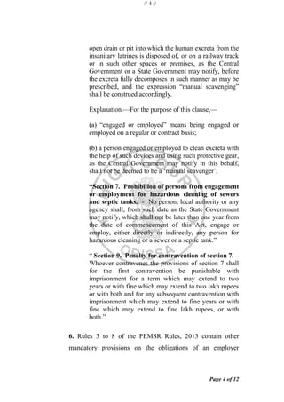 // 4 //
Page 4 of 12
open drain or pit into which the human excreta from the
insanitary latrines is disposed of, or on a railway track
or in such other spaces or premises, as the Central
Government or a State Government may notify, before
the excreta fully decomposes in such manner as may be
prescribed, and the expression ―manual scavenging‖
shall be construed accordingly.
Explanation.—For the purpose of this clause,—
(a) ―engaged or employed‖ means being engaged or
employed on a regular or contract basis;
(b) a person engaged or employed to clean excreta with
the help of such devices and using such protective gear,
as the Central Government may notify in this behalf,
shall not be deemed to be a ‗manual scavenger‘;
“Section 7. Prohibition of persons from engagement
or employment for hazardous cleaning of sewers
and septic tanks. - No person, local authority or any
agency shall, from such date as the State Government
may notify, which shall not be later than one year from
the date of commencement of this Act, engage or
employ, either directly or indirectly, any person for
hazardous cleaning or a sewer or a septic tank.‖
― Section 9. Penalty for contravention of section 7. –
Whoever contravenes the provisions of section 7 shall
for the first contravention be punishable with
imprisonment for a term which may extend to two
years or with fine which may extend to two lakh rupees
or with both and for any subsequent contravention with
imprisonment which may extend to fine years or with
fine which may extend to fine lakh rupees, or with
both.‖
6. Rules 3 to 8 of the PEMSR Rules, 2013 contain other
mandatory provisions on the obligations of an employer
 