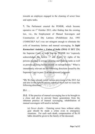 // 5 //
Page 5 of 12
towards an employee engaged in the cleaning of sewer lines
and septic tanks.
7. The Parliament enacted the PEMSR, which became
operative on 1st
October 2013, after finding that the existing
law, viz., the Employment of Manual Scavengers and
Construction of Dry Latrines (Prohibition) Act, 1993
(‗EMSCDLP Act‘) was not stringent enough to eliminate the
evils of insanitary latrines and manual scavenging. In Safai
Karmachari Andolan v. Union of India (2014) 11 SCC 224,
the Supreme Court of India that the PEMSR Act ―expressly
acknowledges the Article 17 and Article 21 rights of the
persons engaged in sewage cleaning and cleaning tanks as well
as persons cleaning human excreta on railway tracks.‖ What is
immediately relevant are the following directions issued by the
Supreme Court in para 23 of the aforesaid judgment:
“23. We have already noted various provisions of the 2013 Act
and also in the light of various orders of this Court we issue the
following directions:
23.1. …
23.2. If the practice of manual scavenging has to be brought to
a close and also to prevent future generations from the
inhuman practice of manual scavenging, rehabilitation of
manual scavengers will need to include;
(a) Sewer deaths – Entering sewer lines without safety
gear should be made a crime even in emergency
situations. For each such death, compensation of Rs.10
lakhs should be given to the family of the deceased.
 