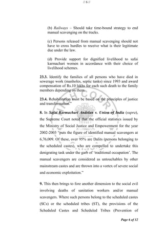 // 6 //
Page 6 of 12
(b) Railways – Should take time-bound strategy to end
manual scavenging on the tracks.
(c) Persons released from manual scavenging should not
have to cross hurdles to receive what is their legitimate
due under the law.
(d) Provide support for dignified livelihood to safai
karmachari women in accordance with their choice of
livelihood schemes.
23.3. Identify the families of all persons who have died in
sewerage work (manholes, septic tanks) since 1993 and award
compensation of Rs.10 lakhs for each such death to the family
members depending on them.
23.4. Rehabilitation must be based on the principles of justice
and transformation.‖
8. In Safai Karmachari Andolan v. Union of India (supra),
the Supreme Court noted that the official statistics issued by
the Ministry of Social Justice and Empowerment for the year
2002-2003 ―puts the figure of identified manual scavengers at
6,76,009. Of these, over 95% are Dalits (persons belonging to
the scheduled castes), who are compelled to undertake this
denigrating task under the garb of ‗traditional occupation‘. The
manual scavengers are considered as untouchables by other
mainstream castes and are thrown into a vortex of severe social
and economic exploitation.‖
9. This then brings to fore another dimension to the social evil
involving deaths of sanitation workers and/or manual
scavengers. Where such persons belong to the scheduled castes
(SCs) or the scheduled tribes (ST), the provisions of the
Scheduled Castes and Scheduled Tribes (Prevention of
 