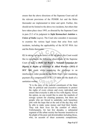 // 8 //
Page 8 of 12
ensure that the above directions of the Supreme Court and all
the relevant provisions of the PEMSR Act and the Rules
thereunder are implemented in letter and spirit. Further, this
should not be limited to the above two incidents, but others that
have taken place since 1993, as directed by the Supreme Court
in para 23.3 of its judgment in Safai Karmachari Andolan v.
Union of India (supra). The Court also considers it necessary
to examine the various legal issues that arise from such
incidents, including the applicability of the SC/ST POA Act
and the Rules thereunder.
12. In taking suo motu notice of the incidents, this Court would
like to recapitulate the following observations of the Supreme
Court of India in Delhi Jal Board v. National Campaign for
Dignity & Rights of Sewerage & Allied Workers (2011) 8
SCC 568, made while negativing the challenge to an
interlocutory order passed by the Delhi High Court mandating
payment of a compensation of Rs.2.25 lakhs for the death of a
sanitation worker:
―It is the duty of the judicial constituent of the State
like its political and executive constituents to protect
the rights of every citizen and every individual and
ensure that everyone is able to live with dignity. Given
the option, no one would like to enter the manhole of
sewage system for cleaning purposes, but there are
people who are forced to undertake such hazardous
jobs with the hope that at the end of the day they will
be able to make some money and feed their family.
They risk their lives for the comfort of others.
Unfortunately, for last few decades, a substantial
segment of the urban society has become insensitive to
the plight of the poor and downtrodden including those,
who, on account of sheer economic compulsions,
 