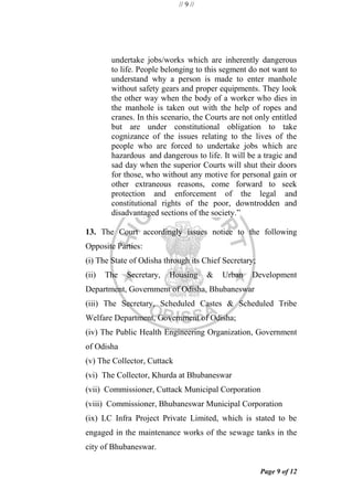 // 9 //
Page 9 of 12
undertake jobs/works which are inherently dangerous
to life. People belonging to this segment do not want to
understand why a person is made to enter manhole
without safety gears and proper equipments. They look
the other way when the body of a worker who dies in
the manhole is taken out with the help of ropes and
cranes. In this scenario, the Courts are not only entitled
but are under constitutional obligation to take
cognizance of the issues relating to the lives of the
people who are forced to undertake jobs which are
hazardous and dangerous to life. It will be a tragic and
sad day when the superior Courts will shut their doors
for those, who without any motive for personal gain or
other extraneous reasons, come forward to seek
protection and enforcement of the legal and
constitutional rights of the poor, downtrodden and
disadvantaged sections of the society.‖
13. The Court accordingly issues notice to the following
Opposite Parties:
(i) The State of Odisha through its Chief Secretary;
(ii) The Secretary, Housing & Urban Development
Department, Government of Odisha, Bhubaneswar
(iii) The Secretary, Scheduled Castes & Scheduled Tribe
Welfare Department, Government of Odisha;
(iv) The Public Health Engineering Organization, Government
of Odisha
(v) The Collector, Cuttack
(vi) The Collector, Khurda at Bhubaneswar
(vii) Commissioner, Cuttack Municipal Corporation
(viii) Commissioner, Bhubaneswar Municipal Corporation
(ix) LC Infra Project Private Limited, which is stated to be
engaged in the maintenance works of the sewage tanks in the
city of Bhubaneswar.
 