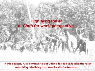 Dignifying Relief 
A ‘Cloth for work’ perspective 
In this disaster, rural communities of Odisha decided to receive the relief 
material by rebuilding their own local infrastructure .. 
 