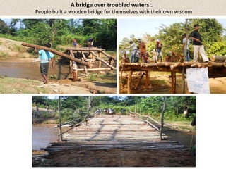 A bridge over troubled waters… 
People built a wooden bridge for themselves with their own wisdom 
 