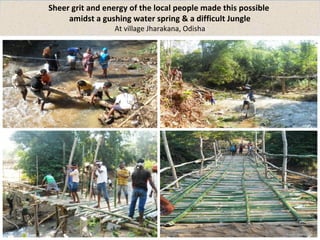 Sheer grit and energy of the local people made this possible 
amidst a gushing water spring & a difficult Jungle 
At village Jharakana, Odisha 
 