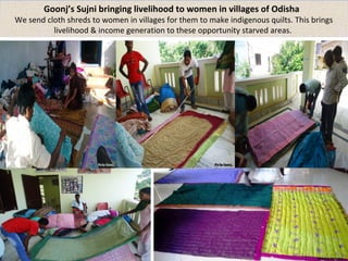 Goonj’s Sujni bringing livelihood to women in villages of Odisha 
We send cloth shreds to women in villages for them to make indigenous quilts. This brings 
livelihood & income generation to these opportunity starved areas. 
 