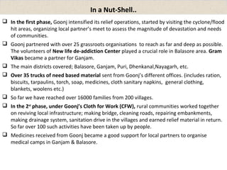 In a Nut-Shell.. 
 In the first phase, Goonj intensified its relief operations, started by visiting the cyclone/flood 
hit areas, organizing local partner’s meet to assess the magnitude of devastation and needs 
of communities. 
 Goonj partnered with over 25 grassroots organisations to reach as far and deep as possible. 
The volunteers of New life de-addiction Center played a crucial role in Balasore area. Gram 
Vikas became a partner for Ganjam. 
 The main districts covered; Balasore, Ganjam, Puri, Dhenkanal,Nayagarh, etc. 
 Over 35 trucks of need based material sent from Goonj’s different offices. (includes ration, 
biscuits, tarpaulins, torch, soap, medicines, cloth sanitary napkins, general clothing, 
blankets, woolens etc.) 
 So far we have reached over 16000 families from 200 villages. 
 In the 2nd phase, under Goonj’s Cloth for Work (CFW), rural communities worked together 
on reviving local infrastructure; making bridge, cleaning roads, repairing embankments, 
making drainage system, sanitation drive in the villages and earned relief material in return. 
So far over 100 such activities have been taken up by people. 
 Medicines received from Goonj became a good support for local partners to organise 
medical camps in Ganjam & Balasore. 
 