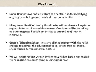 Way forward.. 
• Goonj Bhubneshwar office will act as a central hub for identifying 
ongoing basic but ignored needs of rural communities. 
• Many areas identified during this disaster will receive our long-term 
support in terms of material resources. Our focus will be on taking 
up other neglected development issues under Goonj’s other 
initiatives. 
• Goonj’s ‘School to School’ initiative aligned strongly with the relief 
process to address the educational needs of children in schools, 
anganwadies, formal/informal hostels. 
• We will be promoting various livelihood & skilled based options like 
‘Sujni’ making on a large scale in some areas now. 
 