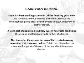 Goonj’s work in Odisha.. 
Goonj has been working actively in Odisha for many years now. 
We have reached out to some of the most remote and 
cyclone/flood prone areas over the years through a network of 
partner groups. 
A large part of population routinely lives in miserable conditions. 
The cyclone and floods only add to their challenges. 
This time after the cyclone ‘no loss of life’ created a wrong 
perception that there was no loss. This in turn diminished the 
attention & support of the rest of the world to this massive 
disaster. 
 