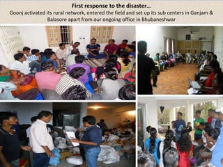 First response to the disaster… 
Goonj activated its rural network, entered the field and set up its sub centers in Ganjam & 
Balasore apart from our ongoing office in Bhubaneshwar 
 