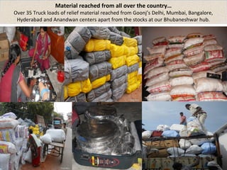 Material reached from all over the country… 
Over 35 Truck loads of relief material reached from Goonj’s Delhi, Mumbai, Bangalore, 
Hyderabad and Anandwan centers apart from the stocks at our Bhubaneshwar hub. 
 