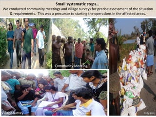 Meting with the partners 
Village Survey 
Small systematic steps… 
We conducted community meetings and village surveys for precise assessment of the situation 
& requirements. This was a precursor to starting the operations in the affected areas. 
Community Meeting 
 