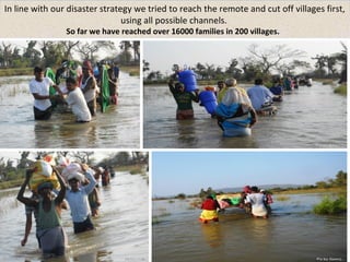 In line with our disaster strategy we tried to reach the remote and cut off villages first, 
using all possible channels. 
So far we have reached over 16000 families in 200 villages. 
 