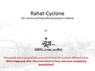 Rahat-Cyclone 
(for cyclone and flood affected people in Odisha) 
By 
Thousands were successfully evacuated from the cyclone affected areas. 
What happened after they went back to lives and areas completely 
demolished? 
 