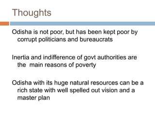Thoughts
Odisha is not poor, but has been kept poor by
corrupt politicians and bureaucrats
Inertia and indifference of govt authorities are
the main reasons of poverty
Odisha with its huge natural resources can be a
rich state with well spelled out vision and a
master plan
 