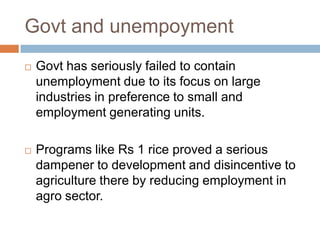 Govt and unempoyment
 Govt has seriously failed to contain
unemployment due to its focus on large
industries in preference to small and
employment generating units.
 Programs like Rs 1 rice proved a serious
dampener to development and disincentive to
agriculture there by reducing employment in
agro sector.
 