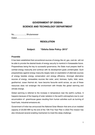 1
GOVERNMENT OF ODISHA
SCIENCE AND TECHNOLOGY DEPARTMENT
No......................, Bhubaneswar
Dated............................................
RESOLUTION
Subject: “Odisha Solar Policy- 2013”
Preamble
It has been established that conventional sources of energy like oil, gas, coal etc. will not
be able to provide the desired levels of energy security to mankind in foreseeable future.
Preparedness being the key to successful governance, the State must prepare itself to
combat energy insecurity and continue with its development goals uninterrupted. Such
preparedness against energy insecurity largely rests on exploitation of alternate sources
of energy besides energy conservation and energy efficiency. Amongst alternative
sources of energy, renewables sources like solar, wind, biomass, hydro, tidal, wave,
geothermal, ocean thermal etc. have become favourite world across, as use of these
resources does not endanger the environment with threats like global warming and
climate change.
Global warming is referred to the increase in temperature near the earth‟s surface. It
happens because of the trapping of solar radiation in the earth‟s atmosphere due to over
accumulation of greenhouse gases resulting from human activities such as burning of
fossil fuels, industrial emissions etc.
Government of India has announced the National Solar Mission that aims at an installed
capacity of 20,000 MW by the end of the 13th Five Year Plan in 2022.The mission has
also introduced several enabling mechanism to meet this steep challenge.
 