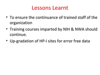 Lessons Learnt
• To ensure the continuance of trained staff of the
organization
• Training courses imparted by NIH & NWA should
continue.
• Up-gradation of HP-I sites for error free data
 