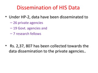 Dissemination of HIS Data
• Under HP-2, data have been disseminated to
– 26 private agencies
– 19 Govt. agencies and
– 7 research fellows
• Rs. 2,37, 807 has been collected towards the
data dissemination to the private agencies..
 