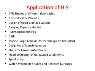 Application of HIS
• DPR Studies of different river basins
• Hydro-Electric Projects
• Design of flood drainage system
• Carrying Capacity studies
• Hydrological Analysis,
• DRIP
• Marine Cargo Terminal for Paradeep Fertilizer plant
• Designing of launching apron
• Study for Lower Suktel Project
• Flood estimation of un-gauged catchments
• Spiral study
• Water Availability studies and Research purposes
 