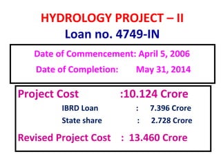HYDROLOGY PROJECT – II
Loan no. 4749-IN
Date of Commencement: April 5, 2006
Date of Completion: May 31, 2014
Project Cost :10.124 Crore
IBRD Loan : 7.396 Crore
State share : 2.728 Crore
Revised Project Cost : 13.460 Crore
 