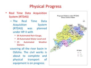 Physical Progress
• Real Time Data Acquisition
System (RTDAS)
– The Real Time Data
Acquisition System
(RTDAS) was planned
under HP-II with
• 64 Automated Rain Gauge,
• 20 Automated Water Level and
• 23 Automated Weather
Stations
covering all the river basin in
Odisha. The civil works is
about to complete and
physical transport of
equipment is on progress.
 