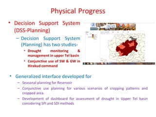 Physical Progress
• Decision Support System
(DSS-Planning)
– Decision Support System
(Planning) has two studies-
• Drought monitoring &
management in upper Tel basin
• Conjunctive use of SW & GW in
Hirakud command
• Generalized interface developed for
– Seasonal planning for Reservoir
– Conjunctive use planning for various scenarios of cropping patterns and
cropped area.
– Development of dashboard for assessment of drought in Upper Tel basin
considering SPI and SDI methods
 
