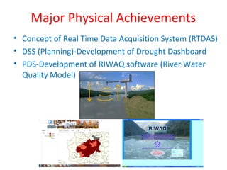 Major Physical Achievements
• Concept of Real Time Data Acquisition System (RTDAS)
• DSS (Planning)-Development of Drought Dashboard
• PDS-Development of RIWAQ software (River Water
Quality Model)
 
