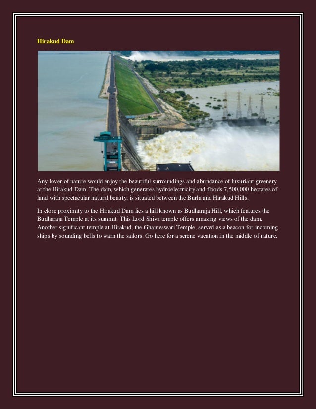 Hirakud Dam
Any lover of nature would enjoy the beautiful surroundings and abundance of luxuriant greenery
at the Hirakud Dam. The dam, which generates hydroelectricity and floods 7,500,000 hectares of
land with spectacular natural beauty, is situated between the Burla and Hirakud Hills.
In close proximity to the Hirakud Dam lies a hill known as Budharaja Hill, which features the
Budharaja Temple at its summit. This Lord Shiva temple offers amazing views of the dam.
Another significant temple at Hirakud, the Ghanteswari Temple, served as a beacon for incoming
ships by sounding bells to warn the sailors. Go here for a serene vacation in the middle of nature.
 