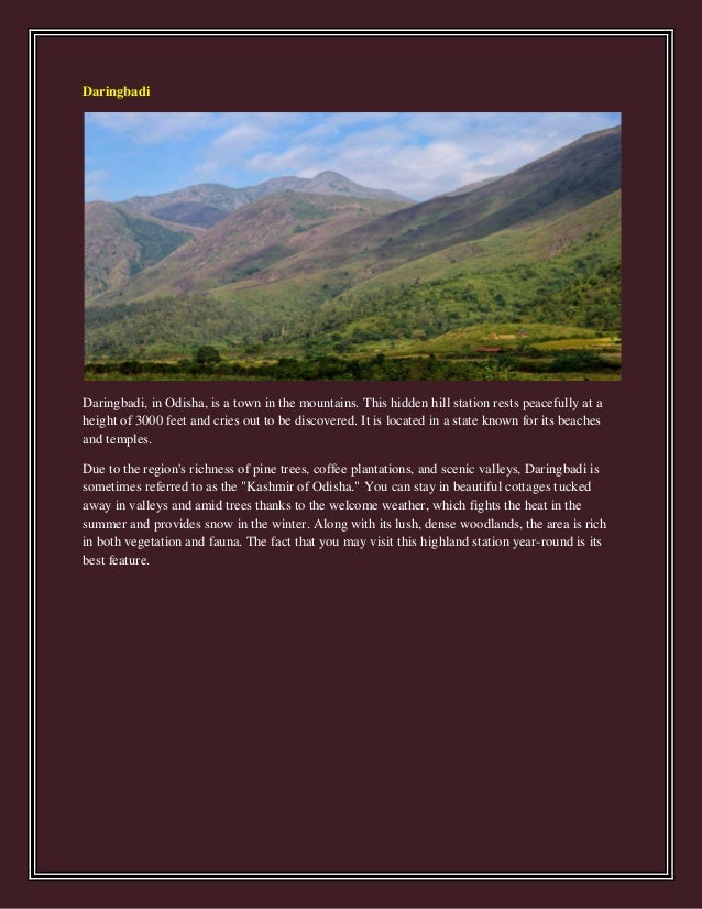 Daringbadi
Daringbadi, in Odisha, is a town in the mountains. This hidden hill station rests peacefully at a
height of 3000 feet and cries out to be discovered. It is located in a state known for its beaches
and temples.
Due to the region's richness of pine trees, coffee plantations, and scenic valleys, Daringbadi is
sometimes referred to as the "Kashmir of Odisha." You can stay in beautiful cottages tucked
away in valleys and amid trees thanks to the welcome weather, which fights the heat in the
summer and provides snow in the winter. Along with its lush, dense woodlands, the area is rich
in both vegetation and fauna. The fact that you may visit this highland station year-round is its
best feature.
 