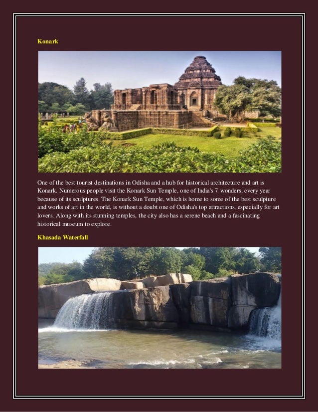 Konark
One of the best tourist destinations in Odisha and a hub for historical architecture and art is
Konark. Numerous people visit the Konark Sun Temple, one of India's 7 wonders, every year
because of its sculptures. The Konark Sun Temple, which is home to some of the best sculpture
and works of art in the world, is without a doubt one of Odisha's top attractions, especially for art
lovers. Along with its stunning temples, the city also has a serene beach and a fascinating
historical museum to explore.
Khasada Waterfall
 