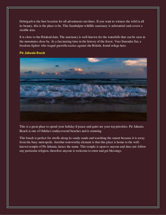 Debrigarh is the best location for all adventurers out there. If you want to witness the wild in all
its beauty, this is the place to be. This Sambalpur wildlife sanctuary is substantial and covers a
sizable area.
It is close to the Hirakud dam. The sanctuary is well-known for the waterfalls that can be seen in
the mountains close by. At a fascinating time in the history of the forest, Veer Surendra Sai, a
freedom fighter who waged guerrilla tactics against the British, found refuge here.
Pir Jahania Beach
This is a great place to spend your holiday if peace and quiet are your top priorities. Pir Jahania
Beach is one of Odisha's undiscovered beaches and is stunning.
This beach is perfect for strolls along its sandy sands and watching the sunset because it is away
from the busy metropolis. Another noteworthy element is that this place is home to the well-
known temple of Pir Jahania, hence the name. This temple is open to anyone and does not follow
any particular religion, therefore anyone is welcome to enter and get blessings.
 