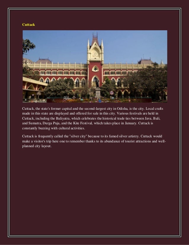 Cuttack
Cuttack, the state's former capital and the second-largest city in Odisha, is the city. Local crafts
made in this state are displayed and offered for sale in this city. Various festivals are held in
Cuttack, including the Baliyatra, which celebrates the historical trade ties between Java, Bali,
and Sumatra, Durga Puja, and the Kite Festival, which takes place in January. Cuttack is
constantly buzzing with cultural activities.
Cuttack is frequently called the "silver city" because to its famed silver artistry. Cuttack would
make a visitor's trip here one to remember thanks to its abundance of tourist attractions and well-
planned city layout.
 