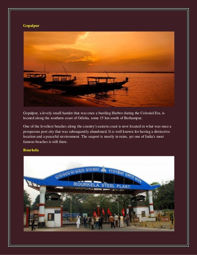 Gopalpur
Gopalpur, a lovely small hamlet that was once a bustling Harbor during the Colonial Era, is
located along the southern coast of Odisha, some 15 km south of Berhampur.
One of the loveliest beaches along the country's eastern coast is now located in what was once a
prosperous port city that was subsequently abandoned. It is well known for having a distinctive
location and a peaceful environment. The seaport is mostly in ruins, yet one of India's most
famous beaches is still there.
Rourkela
 