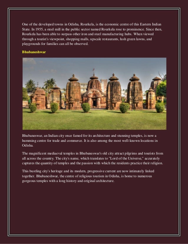 One of the developed towns in Odisha, Rourkela, is the economic centre of this Eastern Indian
State. In 1955, a steel mill in the public sector named Rourkela rose to prominence. Since then,
Rourkela has been able to surpass other iron and steel manufacturing hubs. When viewed
through a tourist's viewpoint, shopping malls, upscale restaurants, lush green lawns, and
playgrounds for families can all be observed.
Bhubaneshwar
Bhubaneswar, an Indian city once famed for its architecture and stunning temples, is now a
humming centre for trade and commerce. It is also among the most well-known locations in
Odisha.
The magnificent mediaeval temples in Bhubaneswar's old city attract pilgrims and tourists from
all across the country. The city's name, which translates to "Lord of the Universe," accurately
captures the quantity of temples and the passion with which the residents practice their religion.
This bustling city's heritage and its modern, progressive current are now intimately linked
together. Bhubaneshwar, the centre of religious tourism in Odisha, is home to numerous
gorgeous temples with a long history and original architecture.
 