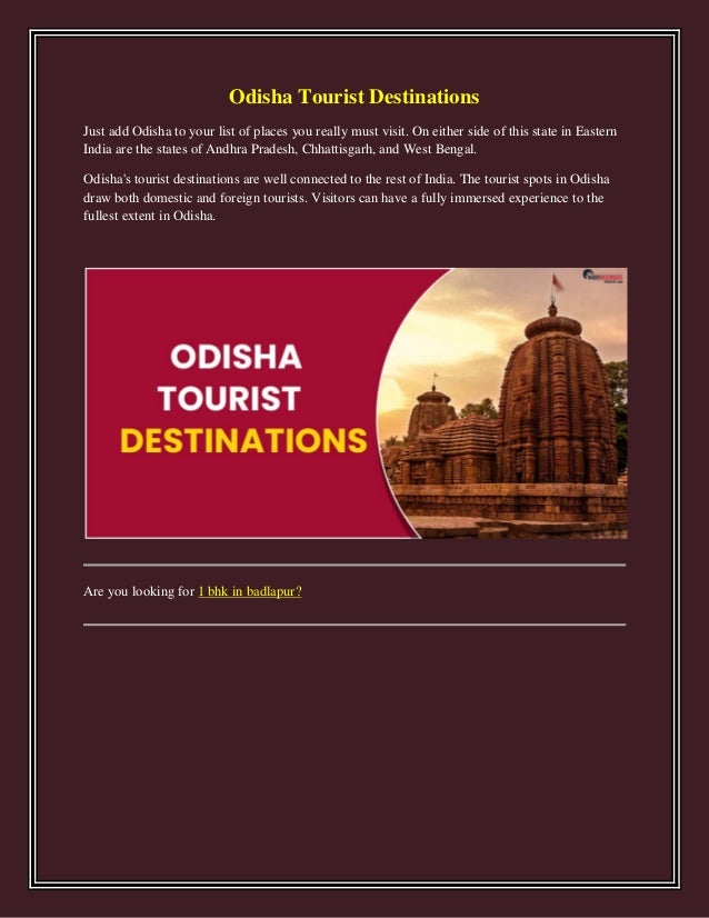 Odisha Tourist Destinations
Just add Odisha to your list of places you really must visit. On either side of this state in Eastern
India are the states of Andhra Pradesh, Chhattisgarh, and West Bengal.
Odisha's tourist destinations are well connected to the rest of India. The tourist spots in Odisha
draw both domestic and foreign tourists. Visitors can have a fully immersed experience to the
fullest extent in Odisha.
Are you looking for 1 bhk in badlapur?
 