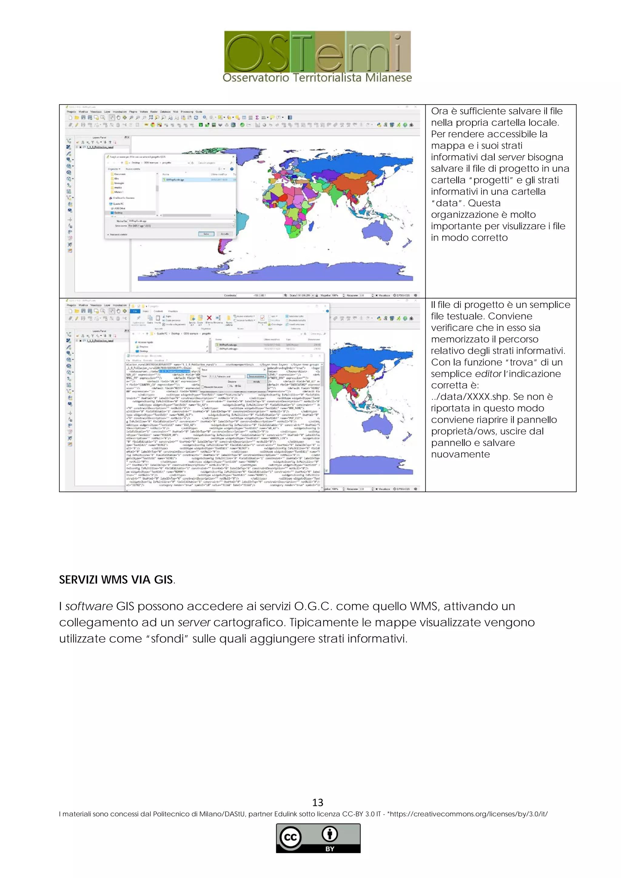 Ora è sufficiente salvare il file
nella propria cartella locale.
Per rendere accessibile la
mappa e i suoi strati
informativi dal server bisogna
salvare il file di progetto in una
cartella “progetti” e gli strati
informativi in una cartella
“data”. Questa
organizzazione è molto
importante per visulizzare i file
in modo corretto
Il file di progetto è un semplice
file testuale. Conviene
verificare che in esso sia
memorizzato il percorso
relativo degli strati informativi.
Con la funzione “trova” di un
semplice editor l’indicazione
corretta è:
../data/XXXX.shp. Se non è
riportata in questo modo
conviene riaprire il pannello
proprietà/ows, uscire dal
pannello e salvare
nuovamente
SERVIZI WMS VIA GIS.
I software GIS possono accedere ai servizi O.G.C. come quello WMS, attivando un
collegamento ad un server cartografico. Tipicamente le mappe visualizzate vengono
utilizzate come “sfondi” sulle quali aggiungere strati informativi.
13
I materiali sono concessi dal Politecnico di Milano/DAStU, partner Edulink sotto licenza CC-BY 3.0 IT - *https://creativecommons.org/licenses/by/3.0/it/
 
